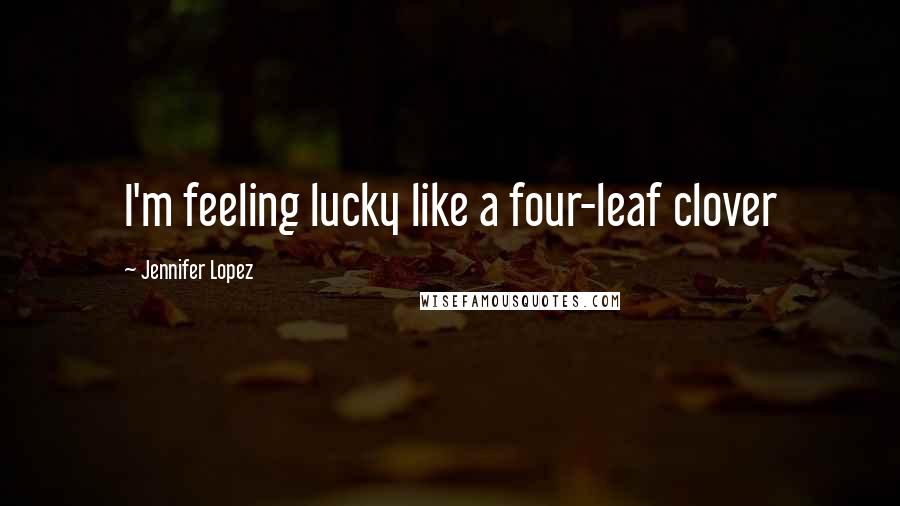 Jennifer Lopez Quotes: I'm feeling lucky like a four-leaf clover