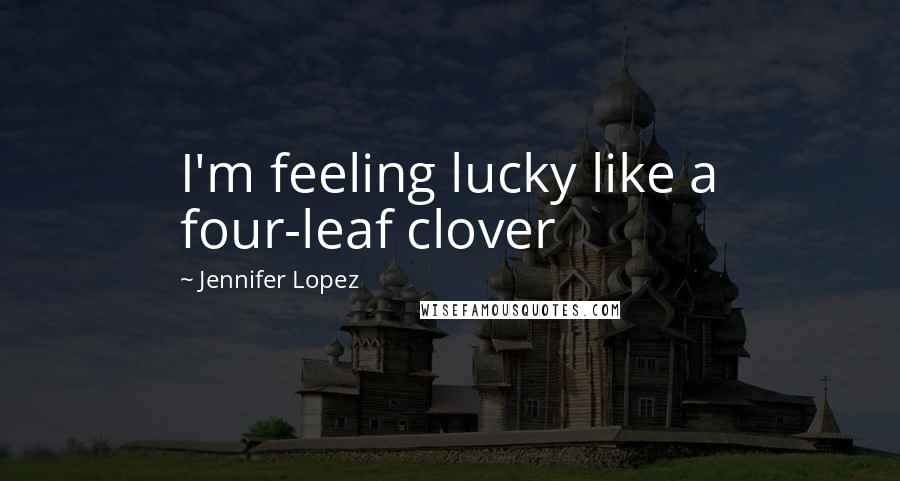 Jennifer Lopez Quotes: I'm feeling lucky like a four-leaf clover