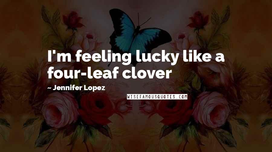 Jennifer Lopez Quotes: I'm feeling lucky like a four-leaf clover