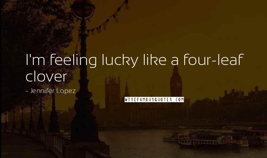 Jennifer Lopez Quotes: I'm feeling lucky like a four-leaf clover