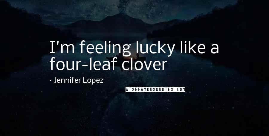 Jennifer Lopez Quotes: I'm feeling lucky like a four-leaf clover