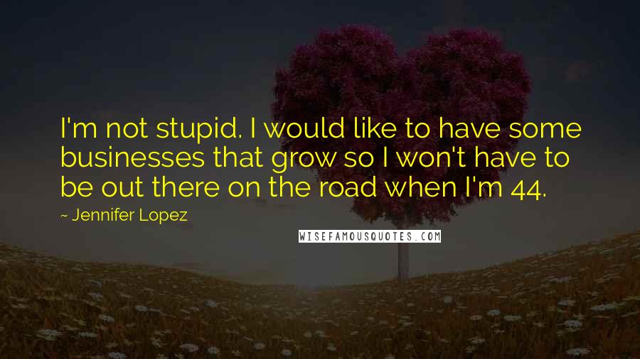 Jennifer Lopez Quotes: I'm not stupid. I would like to have some businesses that grow so I won't have to be out there on the road when I'm 44.