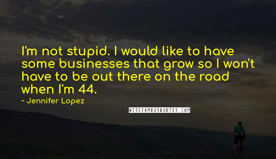 Jennifer Lopez Quotes: I'm not stupid. I would like to have some businesses that grow so I won't have to be out there on the road when I'm 44.