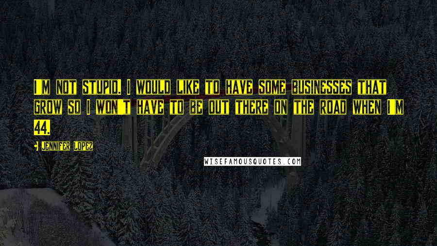 Jennifer Lopez Quotes: I'm not stupid. I would like to have some businesses that grow so I won't have to be out there on the road when I'm 44.