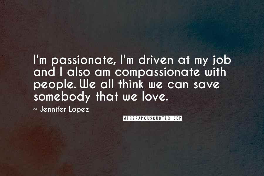 Jennifer Lopez Quotes: I'm passionate, I'm driven at my job and I also am compassionate with people. We all think we can save somebody that we love.