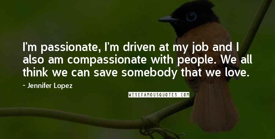 Jennifer Lopez Quotes: I'm passionate, I'm driven at my job and I also am compassionate with people. We all think we can save somebody that we love.