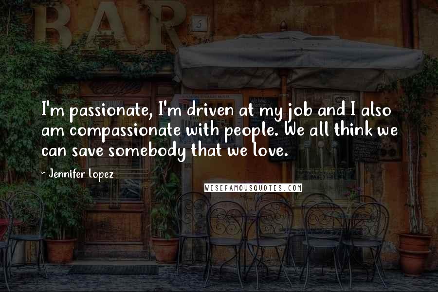 Jennifer Lopez Quotes: I'm passionate, I'm driven at my job and I also am compassionate with people. We all think we can save somebody that we love.