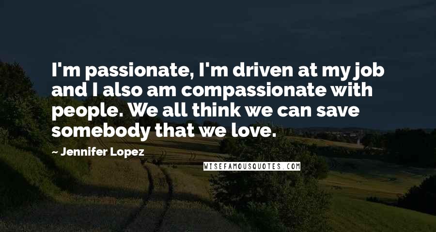 Jennifer Lopez Quotes: I'm passionate, I'm driven at my job and I also am compassionate with people. We all think we can save somebody that we love.