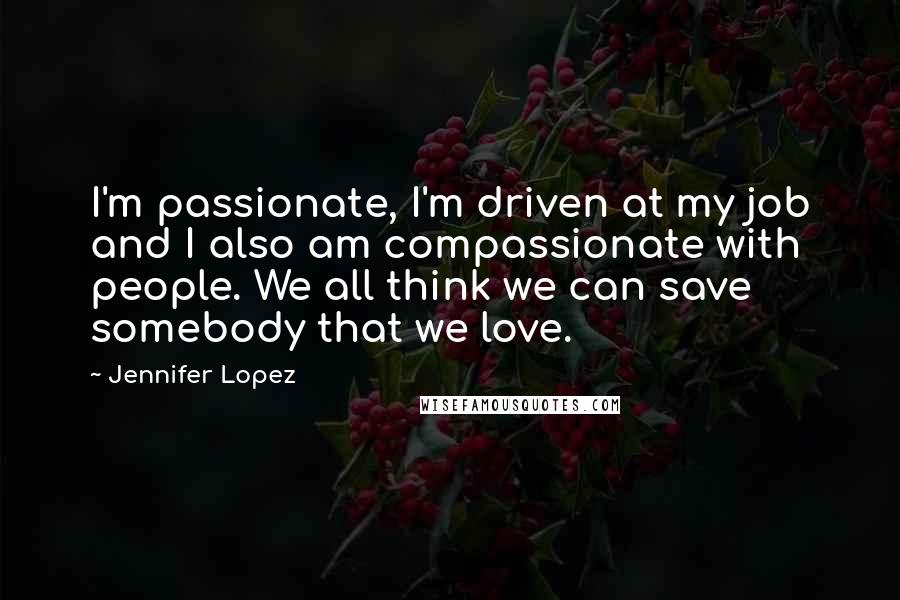 Jennifer Lopez Quotes: I'm passionate, I'm driven at my job and I also am compassionate with people. We all think we can save somebody that we love.