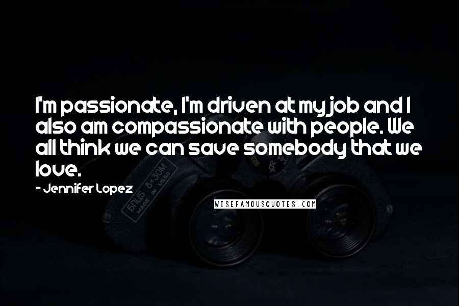 Jennifer Lopez Quotes: I'm passionate, I'm driven at my job and I also am compassionate with people. We all think we can save somebody that we love.