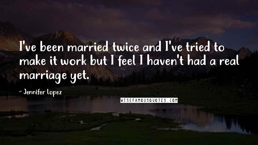 Jennifer Lopez Quotes: I've been married twice and I've tried to make it work but I feel I haven't had a real marriage yet.
