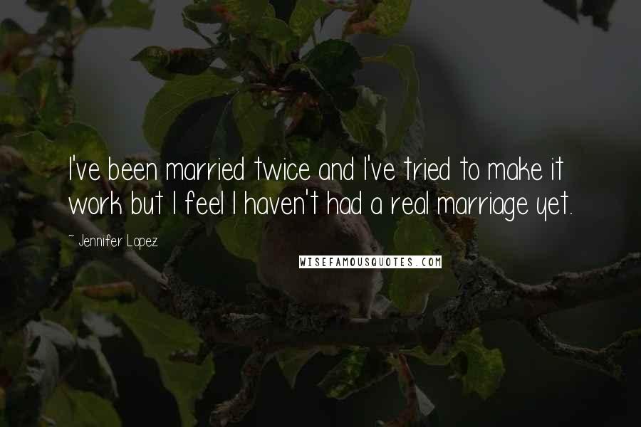 Jennifer Lopez Quotes: I've been married twice and I've tried to make it work but I feel I haven't had a real marriage yet.