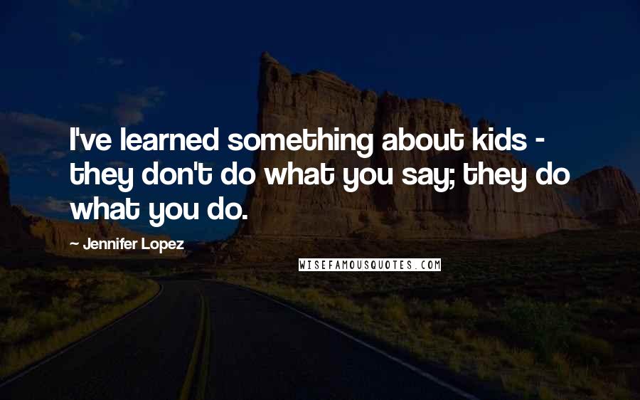 Jennifer Lopez Quotes: I've learned something about kids - they don't do what you say; they do what you do.