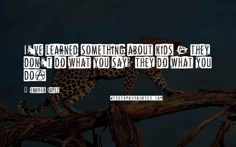 Jennifer Lopez Quotes: I've learned something about kids - they don't do what you say; they do what you do.