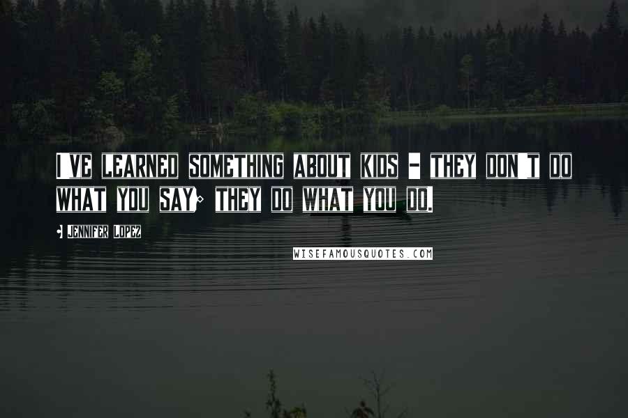 Jennifer Lopez Quotes: I've learned something about kids - they don't do what you say; they do what you do.