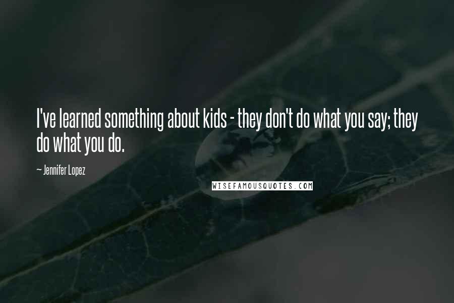 Jennifer Lopez Quotes: I've learned something about kids - they don't do what you say; they do what you do.
