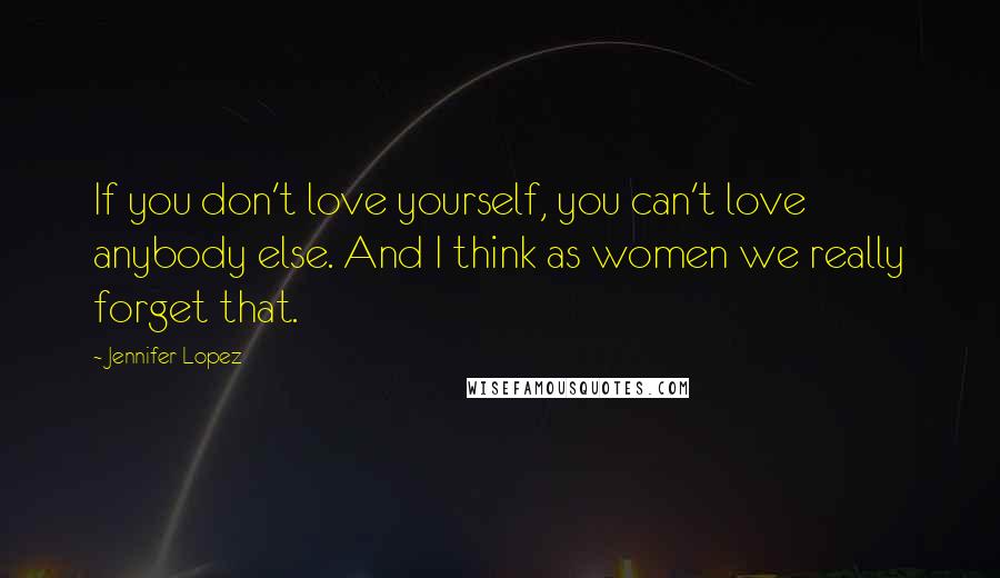 Jennifer Lopez Quotes: If you don't love yourself, you can't love anybody else. And I think as women we really forget that.