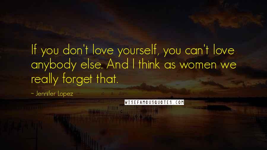 Jennifer Lopez Quotes: If you don't love yourself, you can't love anybody else. And I think as women we really forget that.