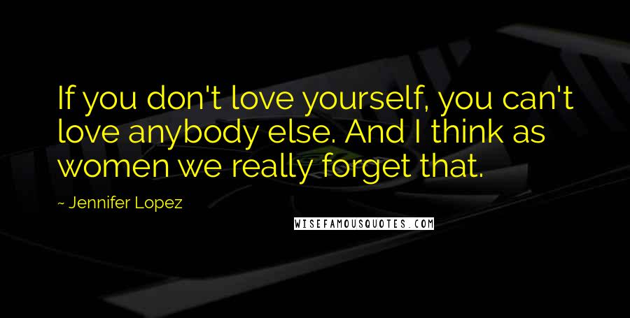 Jennifer Lopez Quotes: If you don't love yourself, you can't love anybody else. And I think as women we really forget that.