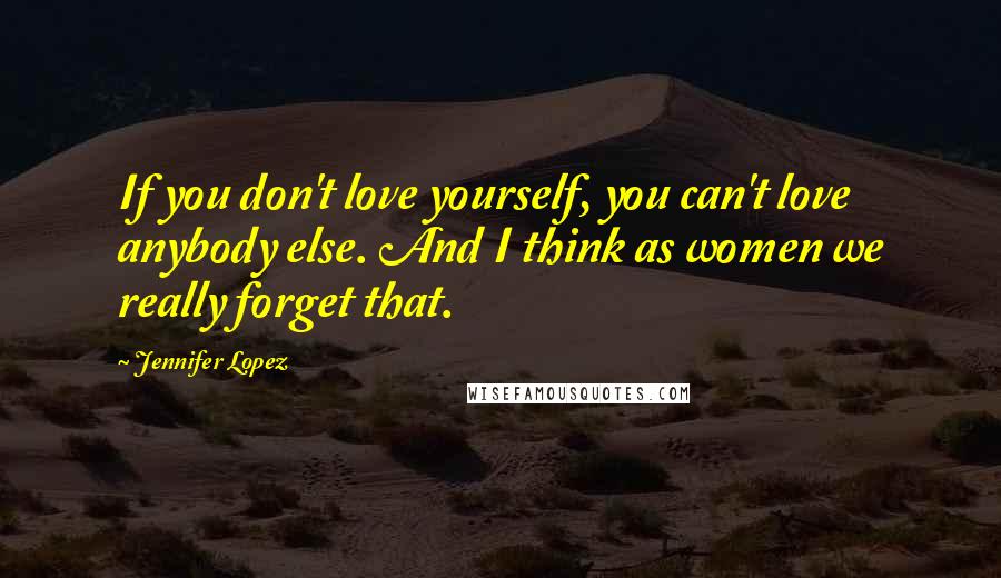 Jennifer Lopez Quotes: If you don't love yourself, you can't love anybody else. And I think as women we really forget that.