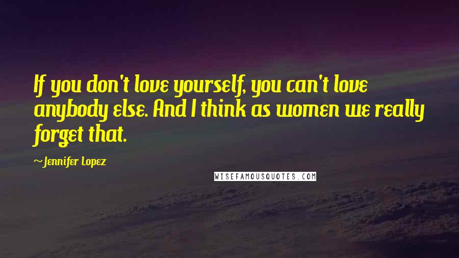 Jennifer Lopez Quotes: If you don't love yourself, you can't love anybody else. And I think as women we really forget that.