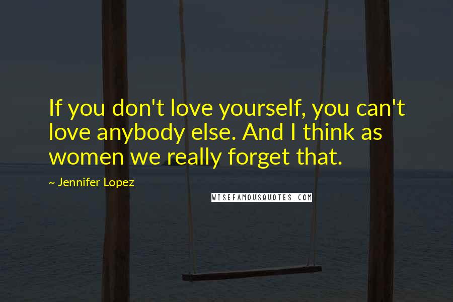 Jennifer Lopez Quotes: If you don't love yourself, you can't love anybody else. And I think as women we really forget that.