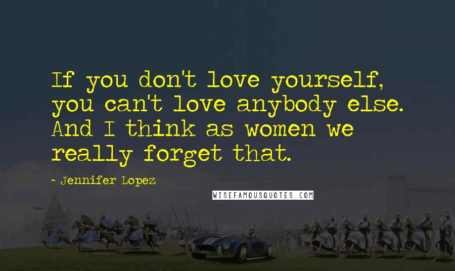 Jennifer Lopez Quotes: If you don't love yourself, you can't love anybody else. And I think as women we really forget that.