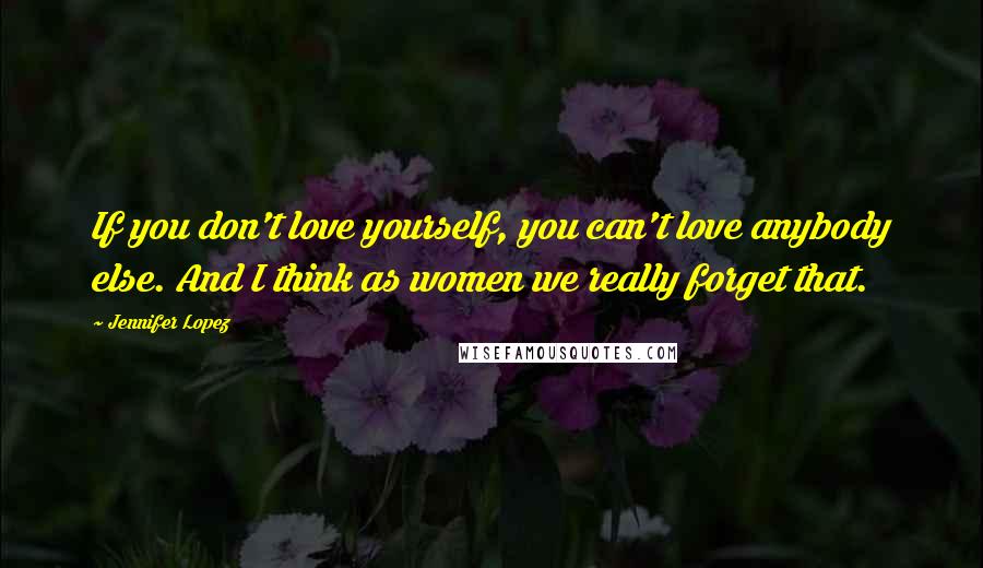 Jennifer Lopez Quotes: If you don't love yourself, you can't love anybody else. And I think as women we really forget that.