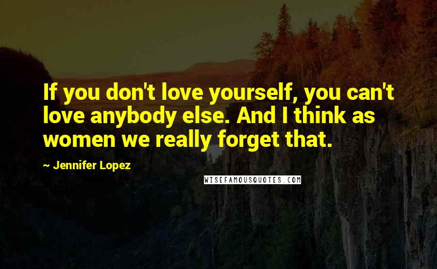 Jennifer Lopez Quotes: If you don't love yourself, you can't love anybody else. And I think as women we really forget that.