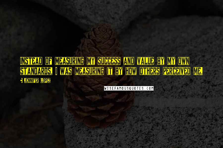 Jennifer Lopez Quotes: Instead of measuring my success and value by my own standards, I was measuring it by how others perceived me.