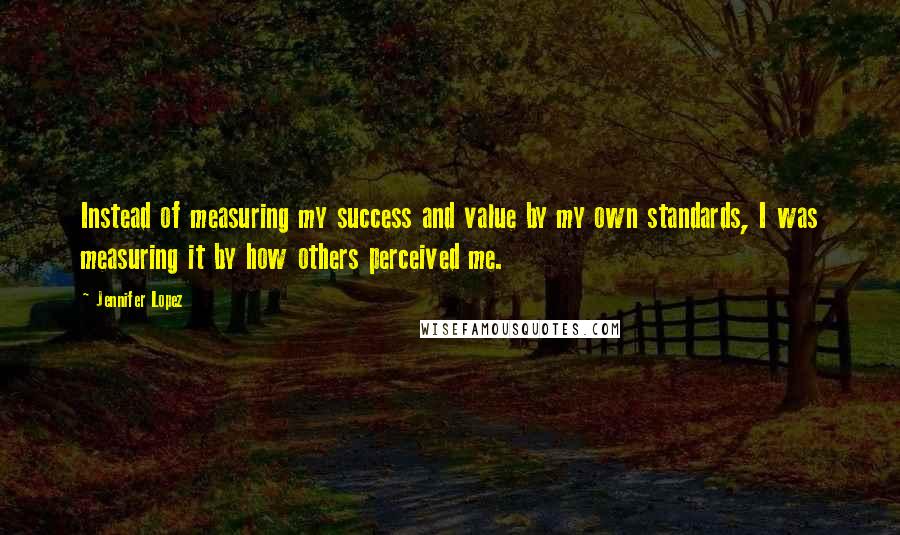 Jennifer Lopez Quotes: Instead of measuring my success and value by my own standards, I was measuring it by how others perceived me.