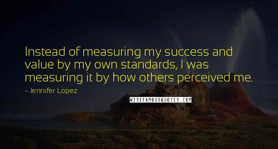 Jennifer Lopez Quotes: Instead of measuring my success and value by my own standards, I was measuring it by how others perceived me.