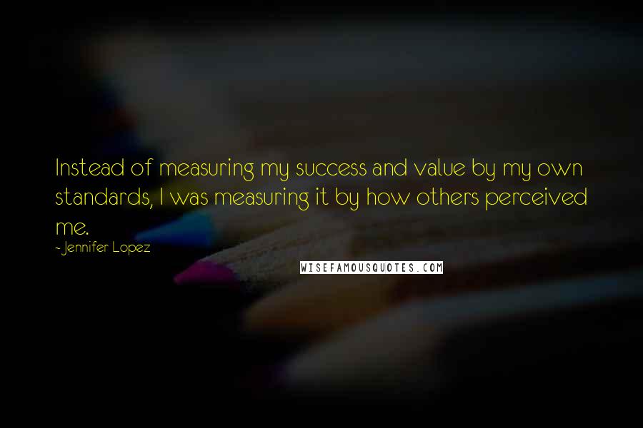 Jennifer Lopez Quotes: Instead of measuring my success and value by my own standards, I was measuring it by how others perceived me.