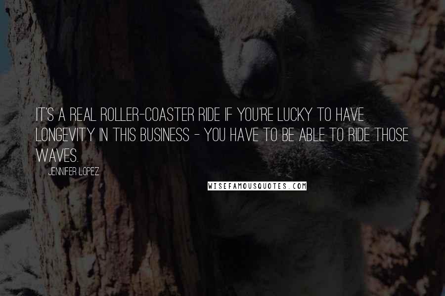 Jennifer Lopez Quotes: It's a real roller-coaster ride if you're lucky to have longevity in this business - you have to be able to ride those waves.