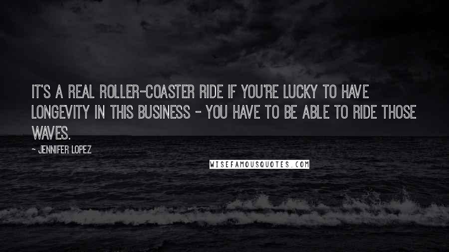 Jennifer Lopez Quotes: It's a real roller-coaster ride if you're lucky to have longevity in this business - you have to be able to ride those waves.