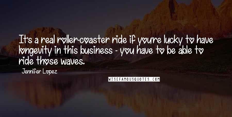 Jennifer Lopez Quotes: It's a real roller-coaster ride if you're lucky to have longevity in this business - you have to be able to ride those waves.