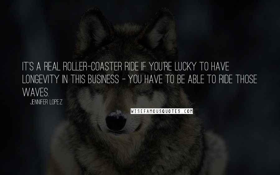 Jennifer Lopez Quotes: It's a real roller-coaster ride if you're lucky to have longevity in this business - you have to be able to ride those waves.