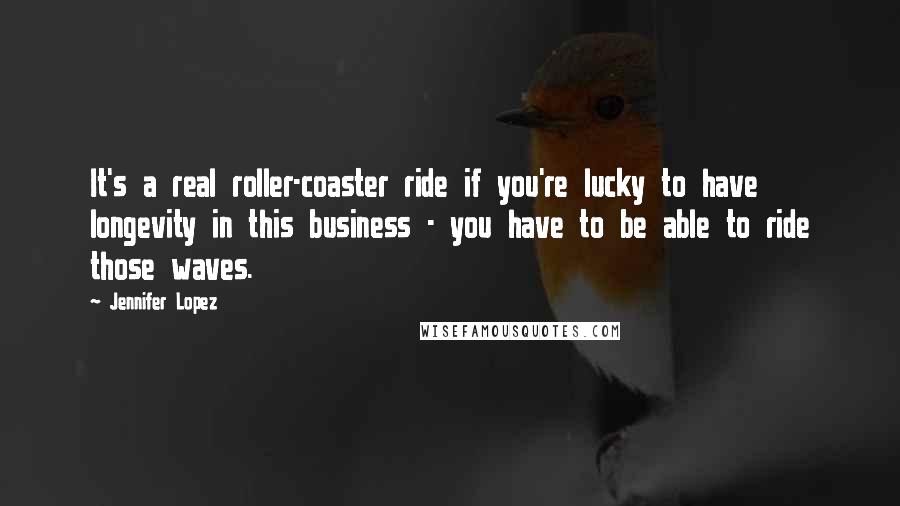 Jennifer Lopez Quotes: It's a real roller-coaster ride if you're lucky to have longevity in this business - you have to be able to ride those waves.