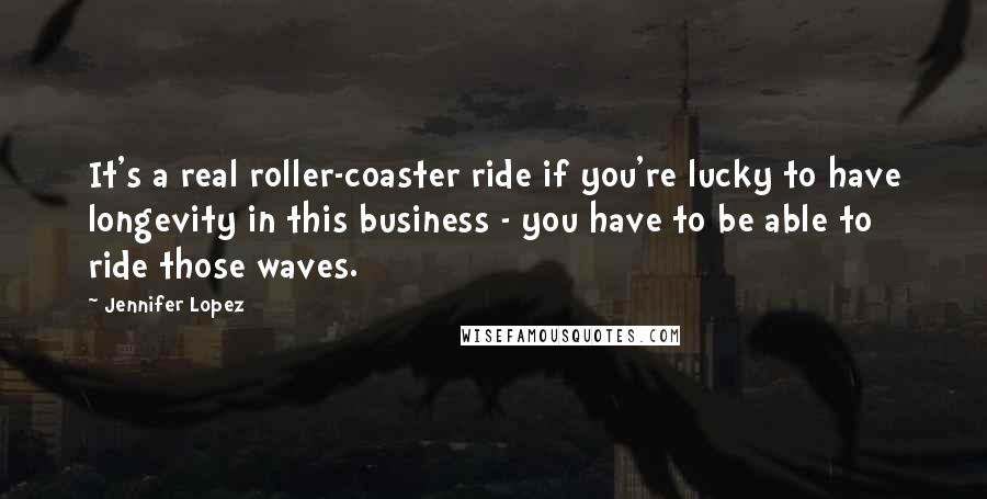 Jennifer Lopez Quotes: It's a real roller-coaster ride if you're lucky to have longevity in this business - you have to be able to ride those waves.