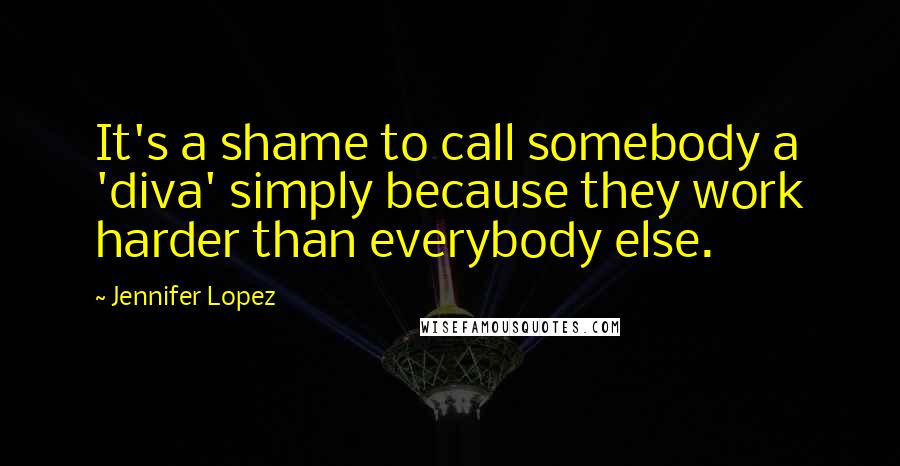 Jennifer Lopez Quotes: It's a shame to call somebody a 'diva' simply because they work harder than everybody else.