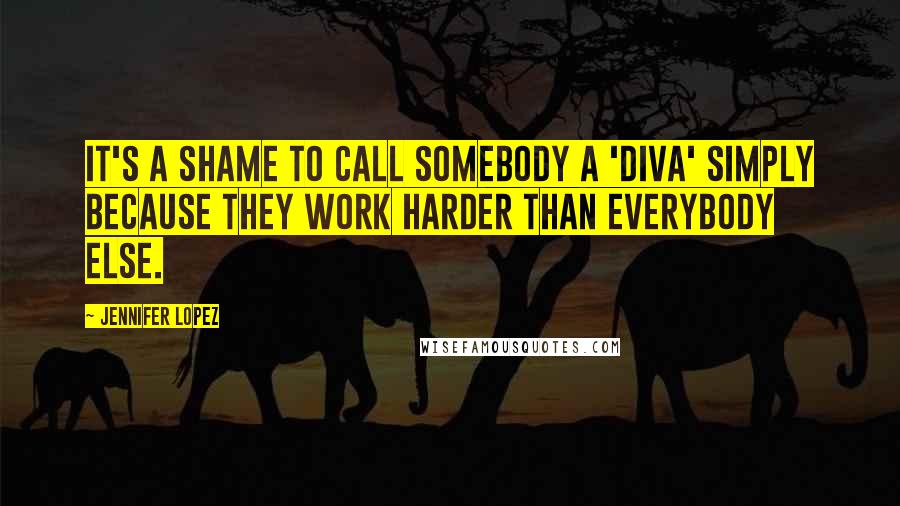 Jennifer Lopez Quotes: It's a shame to call somebody a 'diva' simply because they work harder than everybody else.