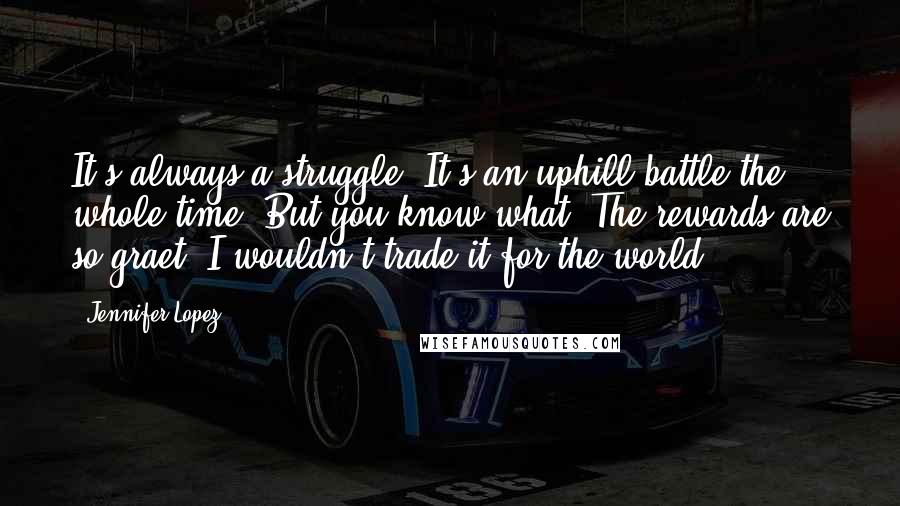 Jennifer Lopez Quotes: It's always a struggle. It's an uphill battle the whole time. But you know what? The rewards are so graet, I wouldn't trade it for the world.