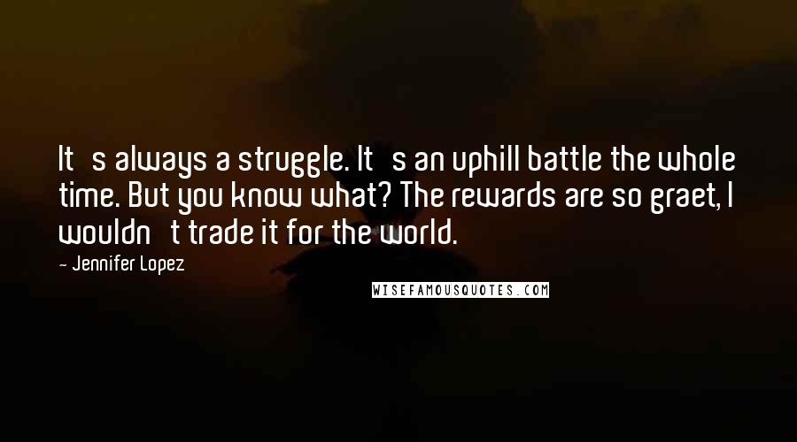 Jennifer Lopez Quotes: It's always a struggle. It's an uphill battle the whole time. But you know what? The rewards are so graet, I wouldn't trade it for the world.