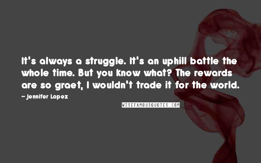 Jennifer Lopez Quotes: It's always a struggle. It's an uphill battle the whole time. But you know what? The rewards are so graet, I wouldn't trade it for the world.