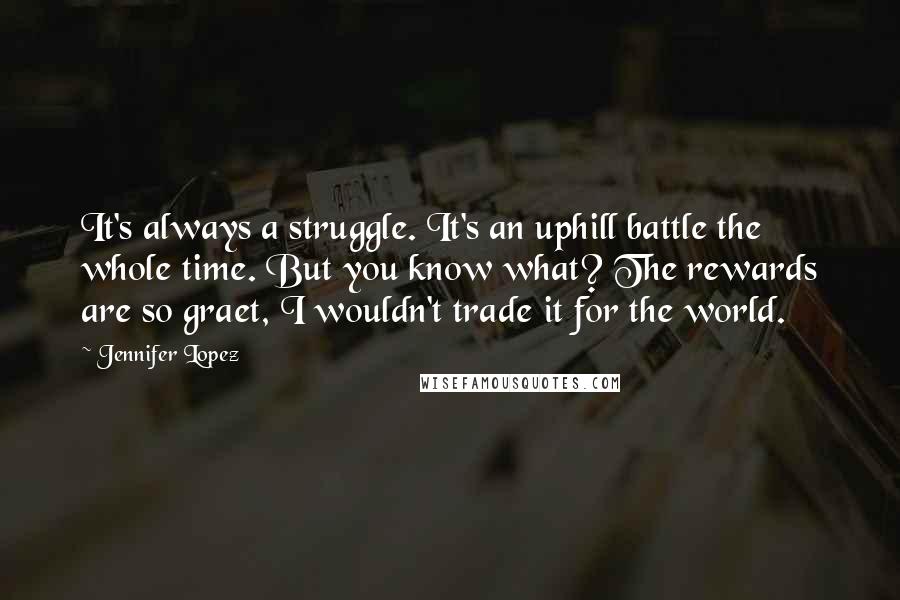 Jennifer Lopez Quotes: It's always a struggle. It's an uphill battle the whole time. But you know what? The rewards are so graet, I wouldn't trade it for the world.