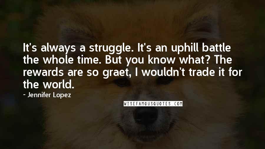 Jennifer Lopez Quotes: It's always a struggle. It's an uphill battle the whole time. But you know what? The rewards are so graet, I wouldn't trade it for the world.