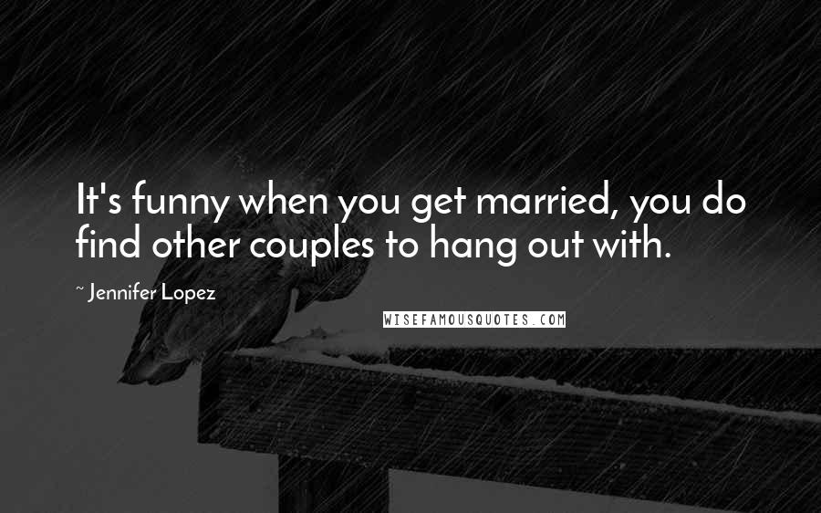 Jennifer Lopez Quotes: It's funny when you get married, you do find other couples to hang out with.