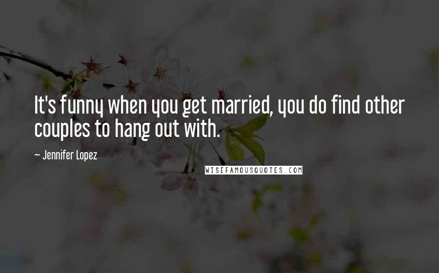 Jennifer Lopez Quotes: It's funny when you get married, you do find other couples to hang out with.