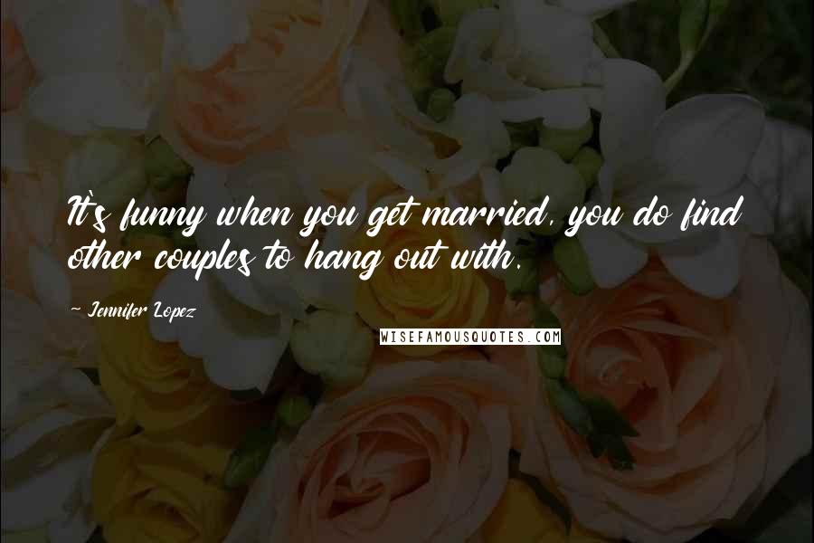 Jennifer Lopez Quotes: It's funny when you get married, you do find other couples to hang out with.
