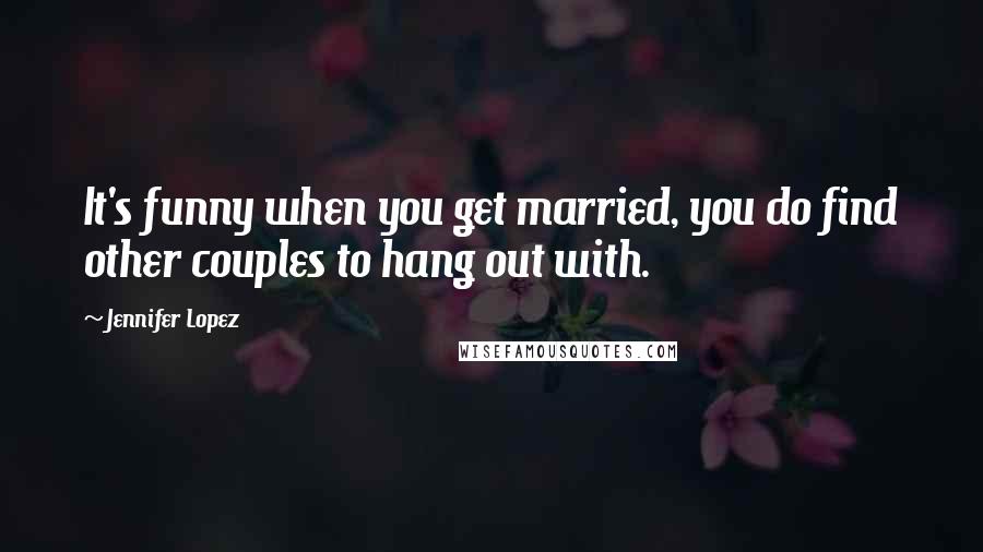 Jennifer Lopez Quotes: It's funny when you get married, you do find other couples to hang out with.